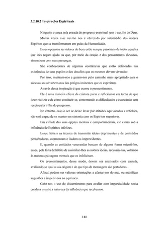 114
3.2.10.2 Inspirações Espirituais
Ninguém avança pela estrada do progresso espiritual sem o auxílio de Deus.
Muitas vezes esse auxílio nos é oferecido por intermédio dos nobres
Espíritos que se transformaram em guias da Humanidade.
Esses operosos servidores do bem estão sempre próximos de todos aqueles
que lhes rogam ajuda ou que, por meio da oração e dos pensamentos elevados,
sintonizam com suas presenças.
São conhecedores de algumas ocorrências que estão delineadas nas
existências de seus pupilos e dos desafios que os mesmos devem vivenciar.
Por isso, inspiram-nos e guiam-nos pelo caminho mais apropriado para o
sucesso, ou advertem-nos dos perigos iminentes que os espreitam.
Através dessa inspiração é que ocorre o pressentimento.
Ele é uma maneira eficaz da criatura parar e reflexionar em torno do que
deve realizar e de como conduzir-se, contornando as dificuldades e avançando sem
receio pela trilha do progresso.
No entanto, caso o ser se deixe levar por atitudes equivocadas e rebeldes,
não será capaz de se manter em sintonia com os Espíritos superiores.
Em virtude das suas opções mentais e comportamentais, ele estará sob a
influência de Espíritos infelizes.
Esses, hábeis na técnica de transmitir ideias deprimentes e de conteúdos
perturbadores, atormentam e iludem os imprevidentes.
E, quando as entidades venerandas buscam de alguma forma orientá-los,
esses, pela falta de hábito de assimilar-lhes as nobres ideias, recusam-nas, voltando
às mesmas paisagens mentais que os infelicitam.
Os pressentimentos, desse modo, devem ser analisados com cautela,
avaliando-se qual a sua origem e de que tipo de mensagem são portadores.
Afinal, podem ser valiosas orientações a afastar-nos do mal, ou maléficas
sugestões a impelir-nos ao equívoco.
Cabe-nos o uso do discernimento para avaliar com imparcialidade nossa
conduta usual e a natureza da influência que recebemos.
 