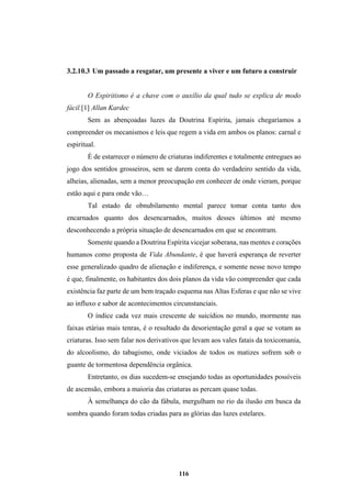 116
3.2.10.3 Um passado a resgatar, um presente a viver e um futuro a construir
O Espiritismo é a chave com o auxílio da qual tudo se explica de modo
fácil.[1] Allan Kardec
Sem as abençoadas luzes da Doutrina Espírita, jamais chegaríamos a
compreender os mecanismos e leis que regem a vida em ambos os planos: carnal e
espiritual.
É de estarrecer o número de criaturas indiferentes e totalmente entregues ao
jogo dos sentidos grosseiros, sem se darem conta do verdadeiro sentido da vida,
alheias, alienadas, sem a menor preocupação em conhecer de onde vieram, porque
estão aqui e para onde vão…
Tal estado de obnubilamento mental parece tomar conta tanto dos
encarnados quanto dos desencarnados, muitos desses últimos até mesmo
desconhecendo a própria situação de desencarnados em que se encontram.
Somente quando a Doutrina Espírita vicejar soberana, nas mentes e corações
humanos como proposta de Vida Abundante, é que haverá esperança de reverter
esse generalizado quadro de alienação e indiferença, e somente nesse novo tempo
é que, finalmente, os habitantes dos dois planos da vida vão compreender que cada
existência faz parte de um bem traçado esquema nas Altas Esferas e que não se vive
ao influxo e sabor de acontecimentos circunstanciais.
O índice cada vez mais crescente de suicídios no mundo, mormente nas
faixas etárias mais tenras, é o resultado da desorientação geral a que se votam as
criaturas. Isso sem falar nos derivativos que levam aos vales fatais da toxicomania,
do alcoolismo, do tabagismo, onde viciados de todos os matizes sofrem sob o
guante de tormentosa dependência orgânica.
Entretanto, os dias sucedem-se ensejando todas as oportunidades possíveis
de ascensão, embora a maioria das criaturas as percam quase todas.
À semelhança do cão da fábula, mergulham no rio da ilusão em busca da
sombra quando foram todas criadas para as glórias das luzes estelares.
 