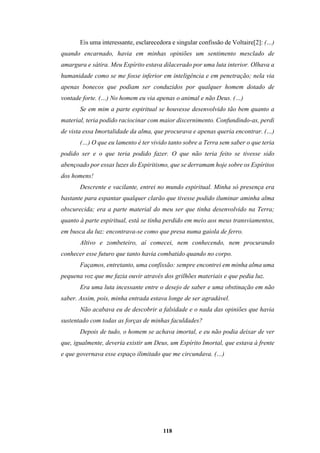 118
Eis uma interessante, esclarecedora e singular confissão de Voltaire[2]: (…)
quando encarnado, havia em minhas opiniões um sentimento mesclado de
amargura e sátira. Meu Espírito estava dilacerado por uma luta interior. Olhava a
humanidade como se me fosse inferior em inteligência e em penetração; nela via
apenas bonecos que podiam ser conduzidos por qualquer homem dotado de
vontade forte. (…) No homem eu via apenas o animal e não Deus. (…)
Se em mim a parte espiritual se houvesse desenvolvido tão bem quanto a
material, teria podido raciocinar com maior discernimento. Confundindo-as, perdi
de vista essa Imortalidade da alma, que procurava e apenas queria encontrar. (…)
(…) O que eu lamento é ter vivido tanto sobre a Terra sem saber o que teria
podido ser e o que teria podido fazer. O que não teria feito se tivesse sido
abençoado por essas luzes do Espiritismo, que se derramam hoje sobre os Espíritos
dos homens!
Descrente e vacilante, entrei no mundo espiritual. Minha só presença era
bastante para espantar qualquer clarão que tivesse podido iluminar aminha alma
obscurecida; era a parte material do meu ser que tinha desenvolvido na Terra;
quanto à parte espiritual, está se tinha perdido em meio aos meus transviamentos,
em busca da luz: encontrava-se como que presa numa gaiola de ferro.
Altivo e zombeteiro, aí comecei, nem conhecendo, nem procurando
conhecer esse futuro que tanto havia combatido quando no corpo.
Façamos, entretanto, uma confissão: sempre encontrei em minha alma uma
pequena voz que me fazia ouvir através dos grilhões materiais e que pedia luz.
Era uma luta incessante entre o desejo de saber e uma obstinação em não
saber. Assim, pois, minha entrada estava longe de ser agradável.
Não acabava eu de descobrir a falsidade e o nada das opiniões que havia
sustentado com todas as forças de minhas faculdades?
Depois de tudo, o homem se achava imortal, e eu não podia deixar de ver
que, igualmente, deveria existir um Deus, um Espírito Imortal, que estava à frente
e que governava esse espaço ilimitado que me circundava. (…)
 