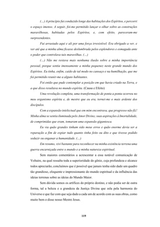 119
(…) A princípio fui conduzido longe das habitações dos Espíritos, e percorri
o espaço imenso. A seguir, foi-me permitido lançar o olhar sobre as construções
maravilhosas, habitadas pelos Espíritos, e, com efeito, pareceram-me
surpreendentes.
Fui arrastado aqui e ali por uma força irresistível. Era obrigado a ver, e
ver até que a minha alma ficasse deslumbrada pelos esplendores e esmagada ante
o poder que controlava tais maravilhas. (…)
(…) Não me restava mais nenhuma ilusão sobre a minha importância
pessoal, porque sentia imensamente a minha pequenez neste grande mundo dos
Espíritos. Eu tinha, enfim, caído de tal modo no cansaço e na humilhação, que me
foi permitido reunir-me a alguns habitantes.
Foi então que pude contemplar a posição em que havia criado na Terra, e
a que disso resultava no mundo espírita. (Causa e Efeito)
Uma revolução completa, uma transformação de ponta a ponta ocorreu no
meu organismo espírita e, de mestre que eu era, tornei-me o mais ardente dos
discípulos.
Com a expansão intelectual que em mim encontrava, que progresso não fiz!
Minha alma se sentia iluminada pelo Amor Divino; suas aspirações à Imortalidade,
de comprimidas que eram, tomaram uma expansão gigantesca.
Eu via quão grandes tinham sido meus erros e quão enorme devia ser a
reparação a fim de expiar tudo quanto tinha feito ou dito e que tivesse podido
seduzir ou enganar a humanidade. (…)
Em resumo, vivi bastante para reconhecer na minha existência terrena uma
guerra encarniçada entre o mundo e a minha natureza espiritual.
Sem maiores comentários a acrescentar a essa notável comunicação de
Voltaire, na qual ressalta toda a superioridade do gênio, cuja profundeza e alcance
todos apreciarão, concluímos que é possível que jamais tenha sido dado um quadro
tão grandioso, eloquente e impressionante do mundo espiritual e da influência das
ideias terrenas sobre as ideias do Mundo Maior.
Sem dúvida somos os artífices do próprio destino, e não podia ser de outra
forma, tal a beleza e a grandeza da Justiça Divina que zela pela harmonia do
Universo e que faz com que seja dado a cada um de acordo com as suas obras, como
muito bem o disse nosso Mestre Jesus.
 