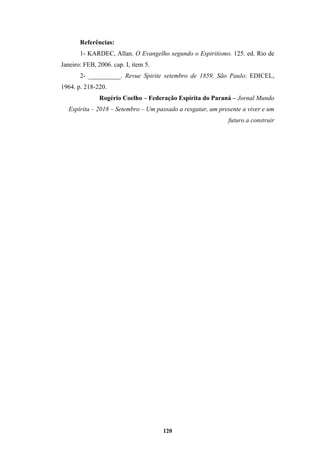 120
Referências:
1- KARDEC, Allan. O Evangelho segundo o Espiritismo. 125. ed. Rio de
Janeiro: FEB, 2006. cap. I, item 5.
2- __________. Revue Spirite setembro de 1859, São Paulo: EDICEL,
1964. p. 218-220.
Rogério Coelho – Federação Espírita do Paraná – Jornal Mundo
Espírita – 2018 – Setembro – Um passado a resgatar, um presente a viver e um
futuro a construir
 