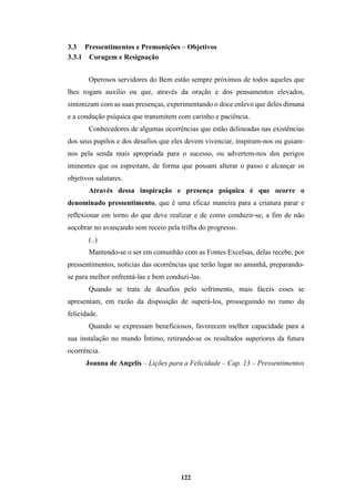 122
3.3 Pressentimentos e Premonições – Objetivos
3.3.1 Coragem e Resignação
Operosos servidores do Bem estão sempre próximos de todos aqueles que
lhes rogam auxílio ou que, através da oração e dos pensamentos elevados,
sintonizam com as suas presenças, experimentando o doce enlevo que deles dimana
e a condução psíquica que transmitem com carinho e paciência.
Conhecedores de algumas ocorrências que estão delineadas nas existências
dos seus pupilos e dos desafios que eles devem vivenciar, inspiram-nos ou guiam-
nos pela senda mais apropriada para o sucesso, ou advertem-nos dos perigos
iminentes que os espreitam, de forma que possam alterar o passo e alcançar os
objetivos salutares.
Através dessa inspiração e presença psíquica é que ocorre o
denominado pressentimento, que é uma eficaz maneira para a criatura parar e
reflexionar em torno do que deve realizar e de como conduzir-se, a fim de não
soçobrar no avançando sem receio pela trilha do progresso.
(..)
Mantendo-se o ser em comunhão com as Fontes Excelsas, delas recebe, por
pressentimentos, notícias das ocorrências que terão lugar no amanhã, preparando-
se para melhor enfrentá-las e bem conduzi-las.
Quando se trata de desafios pelo sofrimento, mais fáceis esses se
apresentam, em razão da disposição de superá-los, prosseguindo no rumo da
felicidade.
Quando se expressam beneficiosos, favorecem melhor capacidade para a
sua instalação no mundo Íntimo, retirando-se os resultados superiores da futura
ocorrência.
Joanna de Angelis – Lições para a Felicidade – Cap. 13 – Pressentimentos
 