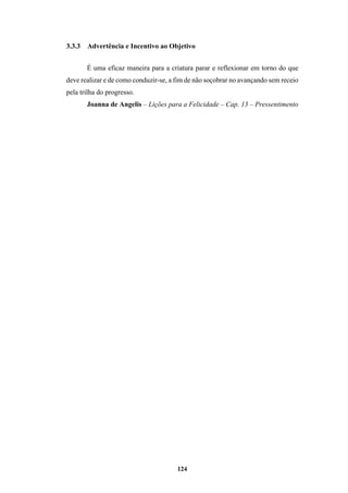 124
3.3.3 Advertência e Incentivo ao Objetivo
É uma eficaz maneira para a criatura parar e reflexionar em torno do que
deve realizar e de como conduzir-se, a fim de não soçobrar no avançando sem receio
pela trilha do progresso.
Joanna de Angelis – Lições para a Felicidade – Cap. 13 – Pressentimento
 
