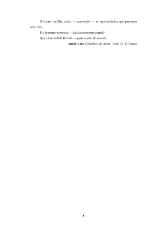 8
O tempo recolhe, então — apressado — as oportunidades que pareciam
sem-fim…
E o homem reconhece — tardiamente preocupado
Que a Eternidade Infinita — pede contas do minuto.
André Luiz–Coletânea do Além – Cap. 34–O Tempo
 