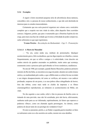 125
3.3.4 Exemplos
A seguir o leitor encontrará pequena série de advertências dessa natureza,
concedida a nós e a pessoas do nosso conhecimento, e que não será destituída de
interesse para os estudos transcendentais.
Certamente que nos seria possível organizar um volume com o noticiário
completo que a respeito nos tem vindo às mãos, além daqueles fatos ocorridos
conosco. Julgamos, porém, que para o testemunho que a Doutrina Espírita de nós
exige, para mais essa face da verdade que tivemos a felicidade de poder comprovar,
serão suficientes os que aqui registramos.
Yvonne Pereira – Recordações da Mediunidade – Cap. 9 – Premonições
3.3.4.1.1 A Morte de Mussolini
— “Eu era, como ainda sou, médium de premonições. Qualquer
acontecimento grave, feliz ou desditoso, que me diga respeito ou à família e, menos
frequentemente, em que se refira a amigos e à coletividade, é-me descrito em
sonhos através de quadros encenados ou parábolas, muito antes que aconteça,
exatamente como o processo pelo qual obtenho os livros românticos, mediúnicos.
No ano de 1940, por exemplo, quando Benito Mussolini, poderoso primeiro
ministro do Rei da Itália, se encontrava no auge do poder, durante um sonho (transe
onírico, ou mediunidade pelo sonho, a que a Bíblia tanto se refere) foi-me revelado
o seu trágico desaparecimento, tal como se verificou, até mesmo o seu cadáver
profanado, suspenso de um poste, e os seus pobres olhos esbugalhados de horror,
fora das órbitas, como mais tarde os clichês da imprensa e os filmes
cinematográficos reproduziram, ao relatarem os acontecimentos de Milão, em
1945.
No dia seguinte a esse sonho, referi o fato às pessoas da família como se
tratando de uma previsão, mas não fui acreditada, pois não havia, efetivamente,
nenhuma razão para eu ser informada, espiritualmente, do futuro que esperava o
poderoso «Duce», como era chamada aquela personagem. Ao demais, como
poderia ele decair tanto do seu prestígio de verdadeiro César?
Os anos se passaram, porém, e, ao findar a segunda guerra mundial, os fatos
se realizaram como eu a eles assistira em sonho, mesmo nos seus detalhes.
 