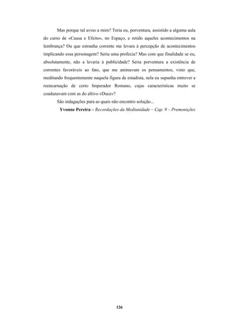 126
Mas porque tal aviso a mim? Teria eu, porventura, assistido a alguma aula
do curso de «Causa e Efeito», no Espaço, e retido aqueles acontecimentos na
lembrança? Ou que estranha corrente me levara à percepção de acontecimentos
implicando essa personagem? Seria uma profecia? Mas com que finalidade se eu,
absolutamente, não a levaria à publicidade? Seria porventura a existência de
correntes favoráveis ao fato, que me animavam os pensamentos, visto que,
meditando frequentemente naquela figura de estadista, nela eu supunha entrever a
reencarnação de certo Imperador Romano, cujas características muito se
coadunavam com as do altivo «Duce»?
São indagações para as quais não encontro solução...
Yvonne Pereira – Recordações da Mediunidade – Cap. 9 – Premonições
 