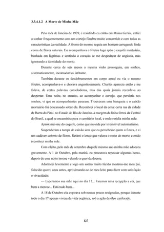 127
3.3.4.1.2 A Morte de Minha Mãe
Pelo mês de Janeiro de 1939, e residindo eu então em Minas Gerais, entrei
a sonhar frequentemente com um cortejo fúnebre muito concorrido e com todas as
características da realidade. A frente do mesmo seguia um homem carregando linda
coroa de flores naturais. Eu acompanhava o féretro logo após o esquife mortuário,
banhada em lágrimas e sentindo o coração se me despedaçar de angústia, mas
ignorando a identidade do morto.
Durante cerca de seis meses a mesma visão prosseguiu, em sonhos,
sistematicamente, incomodativa, irritante.
Também durante os desdobramentos em corpo astral eu via o mesmo
féretro, acompanhava-o e chorava angustiosamente. Charles aparecia então e me
falava, de certas palavras consoladoras, mas das quais jamais recordava ao
despertar. Uma noite, no entanto, ao acompanhar o cortejo, que persistia nos
sonhos, vi que os acompanhantes pararam. Trouxeram uma banqueta e o caixão
mortuário foi descansado sobre ela. Reconheci o local da cena: certa rua da cidade
de Barra do Piraí, no Estado do Rio de Janeiro, à margem da linha férrea da Central
do Brasil, a qual se encaminha para o cemitério local, e onde residia minha mãe.
Aproximei-me do esquife, como que movida por irresistível automatismo.
Suspenderam a tampa do caixão sem que eu percebesse quem o fizera, e vi
um cadáver coberto de flores. Retirei o lenço que velava o rosto do morto e então
reconheci minha mãe.
Com efeito, pelo mês de setembro daquele mesmo ano minha mãe adoeceu
gravemente. A 1 de Outubro, pela manhã, eu procurava repousar algumas horas,
depois de uma noite insone velando a querida doente.
Adormeci levemente e logo um sonho muito lúcido mostrou-me meu pai,
falecido quatro anos antes, aproximando-se de meu leito para dizer com satisfação
e vivacidade:
— Esperamos sua mãe aqui no dia 17... Faremos uma recepção a ela, que
bem a merece... Está tudo bem...
A 18 de Outubro ela expirava sob nossas preces resignadas, porque durante
todo o dia 17 apenas vivera da vida orgânica, sob a ação de óleo canforado.
 