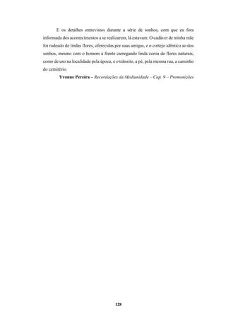 128
E os detalhes entrevistos durante a série de sonhos, com que eu fora
informada dos acontecimentos a se realizarem, lá estavam: O cadáver de minha mãe
foi rodeado de lindas flores, oferecidas por suas amigas, e o cortejo idêntico ao dos
sonhos, mesmo com o homem à frente carregando linda coroa de flores naturais,
como de uso na localidade pela época, e o trânsito, a pé, pela mesma rua, a caminho
do cemitério.
Yvonne Pereira – Recordações da Mediunidade – Cap. 9 – Premonições
 
