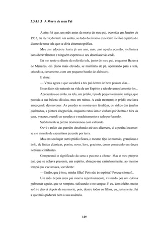 129
3.3.4.1.3 A Morte de meu Pai
Assim foi que, um mês antes da morte de meu pai, ocorrida em Janeiro de
1935, eu me vi, durante um sonho, ao lado do mesmo excelente mentor espiritual e
diante de uma tela que se diria cinematográfica.
Meu pai adoecera havia já um ano, mas, por aquela ocasião, melhorara
consideravelmente e ninguém esperava o seu desenlace tão cedo.
Eu me sentava diante da referida tela, junto de meu pai, enquanto Bezerra
de Menezes, em plano mais elevado, se mantinha de pé, apontando para a tela,
criando-a, certamente, com um pequeno bastão de alabastro.
E disse:
— Verás agora o que sucederá a teu pai dentro de bem poucos dias...
Esses fatos são naturais na vida de um Espírito e não devemos lamentá-los...
Apresentou-se então, na tela, um prédio, tipo de pequena mansão antiga, que
possuía a sua beleza clássica, mas em ruínas. A cada momento o prédio oscilava
ameaçando desmoronar. As paredes se mostravam fendidas, os vidros das janelas
quebrados, a pintura enegrecida, enquanto ratos iam e vinham por dentro e fora da
casa, vorazes, roendo as paredes e o madeiramento e tudo perfurando.
Subitamente o prédio desmoronou com estrondo.
Ouvi o ruído das paredes desabando até aos alicerces, vi a poeira levantar-
se e o montão de escombros jazendo por terra.
Mas em seu lugar outro prédio ficara, o mesmo tipo de mansão, grandioso e
belo, de linhas clássicas, porém, novo, leve, gracioso, como construído em doces
neblinas cintilantes.
Compreendi o significado da cena e pus-me a chorar. Mas o meu próprio
pai, que se achava presente, em espírito, abraçou-me carinhosamente, ao mesmo
tempo que exclamava, sorridente:
— Então, que é isso, minha filha? Pois não és espírita? Porque choras?..
Um mês depois meu pai morria repentinamente, vitimado por um edema
pulmonar agudo, que se rompera, sufocando-o no sangue. E eu, com efeito, muito
sofri e chorei depois da sua morte, pois, dentre todos os filhos, eu, justamente, fui
a que mais padeceu com a sua ausência.
 