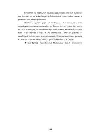 130
Por sua vez, ele próprio, meu pai, ao adoecer, um ano antes, fora avisado de
que dentro de um ano seria chamado à pátria espiritual e que, por isso mesmo, se
preparasse para o inevitável evento.
Atendendo, organizou papéis de família, pondo tudo em ordem e assim
evitando preocupações da mesma após o seu decesso. O aviso, porém, viera através
da vidência em vigília, durante a hemorragia nasal que tivera a duração de dezessete
horas e que marcara o início da sua enfermidade. Tratava-se, portanto, de
manifestação espírita, com o aviso premonitório. E os amigos espirituais que então
o visitaram foram sua mãe e Charles, a quem ele chamava «Dr. Carlos».
Yvonne Pereira – Recordações da Mediunidade – Cap. 9 – Premonições
 