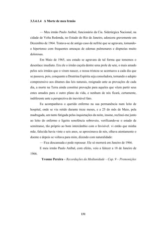 131
3.3.4.1.4 A Morte de meu Irmão
— Meu irmão Paulo Aníbal, funcionário da Cia. Siderúrgica Nacional, na
cidade de Volta Redonda, no Estado do Rio de Janeiro, adoecera gravemente em
Dezembro de 1964. Tratava-se de antigo caso de nefrite que se agravara, tomando-
o hipertenso com frequentes ameaças de edemas pulmonares e dispneias muito
dolorosas.
Em Maio de 1965, seu estado se agravara de tal forma que tememos o
desenlace imediato. Era ele o irmão caçula dentre uma prole de sete, o mais amado
pelos seis irmãos que o viram nascer, e nossa tristeza se acentuava a cada dia que
se passava, pois, conquanto a Doutrina Espírita seja consoladora, tornando o adepto
compreensivo aos ditames das leis naturais, resignado ante as provações de cada
dia, a morte na Terra ainda constitui provação para aqueles que vêem partir seus
entes amados para o outro plano da vida, e nenhum de nós ficará, certamente,
indiferente ante a perspectiva do inevitável fato.
Eu acompanhava o querido enfermo na sua permanência num leito de
hospital, onde se viu retido durante treze meses, e a 25 do mês de Maio, pela
madrugada, um tanto fatigada pelas inquietações da noite, insone, reclinei-me junto
ao leito do enfermo e ligeira sonolência sobreveio, verificando-se o estado de
semitranse, tão próprio ao bom intercâmbio com o Invisível. vi então que minha
mãe, falecida havia vinte e seis anos, se aproximava de nós, olhava atentamente o
doente e depois se voltava para mim, dizendo com naturalidade:
— Fica descansada e pode repousar. Ele só morrerá em Janeiro de 1966.
E meu irmão Paulo Aníbal, com efeito, veio a falecer a 18 de Janeiro de
1966.
Yvonne Pereira – Recordações da Mediunidade – Cap. 9 – Premonições
 