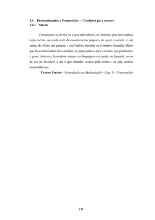 133
3.4 Pressentimentos e Premonições – Condições para ocorrer
3.4.1 Mérito
Comumente, se ele fez jus a essa advertência, ou lembrete, pois isso implica
certo mérito, ou ainda certo desenvolvimento psíquico, de quem o recebe, é um
amigo do Além, um parente, o seu Espírito familiar ou o próprio Guardião Maior
que lhe comunicam o fato a realizar-se, preparando-o para o evento, que geralmente
é grave, doloroso, fazendo-se sempre em linguagem encenada, ou figurada, como
de uso no Invisível, e daí o que chamais «avisos pelo sonho», ou seja, sonhos
premonitórios».
Yvonne Pereira – Recordações da Mediunidade – Cap. 9 – Premonições
 