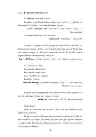 9
1.1.3 É Renovatório/Reencarnação
É a suprema renovação da Vida.
Estudando a existência humana, temos que o tempo é a redenção da
Humanidade, ou melhor – o único patrimônio do Homem.
Amalia Domingos Soler – Memórias do Padre Germano – Cap. 5 – A
Fonte da Saúde
O tempo é o nosso abençoado renovador.
Irmão Jacob – Voltei Cap. 5 – Despedidas
O tempo é o agente silencioso que preside o crescimento, a evolução e a
maturação das sementes de renovação do mundo interior de cada um de nós, para
que nossos recursos se descerrem plenamente ao sol do trabalho para o
engrandecimento da vida em nós e fora de nós.
Bezerra de Meneses – União em Jesus – Cap. 3 – Itens da fraternidade em Jesus
Ano Novo! Novos dias!
Luz, trabalho, vida e festa!…
Mas, um dia, a morte exige,
Tudo o que Deus nos empresta.
Eurícledes Formiga
Eurícledes Formiga – Caderno de mensagens – Cap. 72 – Ante o Ano Novo
(Reflexões sobre o tempo)
Ninguém evolui, nem prospera, nem melhora e nem se educa, enquanto não
aprende a empregar o tempo com o devido proveito.
André Luiz – Sinal verde – Cap. 21 – Assuntos de tempo
Senhor Jesus!
Diante do calendário que se renova, deixa que nos ajoelhemos para
implorar-te compaixão.
Tu que eras antes que fôssemos, que nos tutelaste, em nome do Criador, na
noite insondável das origens, não desvies de nós teu olhar, para que não venhamos
a perder o adubo do sangue e das lágrimas, oriundo das civilizações que morreram
sob o guante da violência!…
 