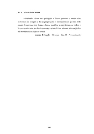 135
3.4.3 Misericórdia Divina
Misericórdia divina, essa percepção, a fim de premunir o homem com
os recursos da coragem e da resignação para os acontecimentos que não pode
mudar; favorecendo com forças, a fim de modificar as ocorrências que podem e
devem ser alteradas; auxiliando com expectativas felizes, a fim de oferecer júbilos
nos momentos dos sucessos futuros.
Joanna de Angelis – Oferenda – Cap. 55 – Pressentimento
 