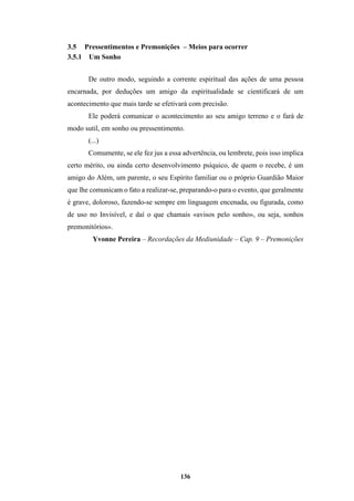 136
3.5 Pressentimentos e Premonições – Meios para ocorrer
3.5.1 Um Sonho
De outro modo, seguindo a corrente espiritual das ações de uma pessoa
encarnada, por deduções um amigo da espiritualidade se cientificará de um
acontecimento que mais tarde se efetivará com precisão.
Ele poderá comunicar o acontecimento ao seu amigo terreno e o fará de
modo sutil, em sonho ou pressentimento.
(...)
Comumente, se ele fez jus a essa advertência, ou lembrete, pois isso implica
certo mérito, ou ainda certo desenvolvimento psíquico, de quem o recebe, é um
amigo do Além, um parente, o seu Espírito familiar ou o próprio Guardião Maior
que lhe comunicam o fato a realizar-se, preparando-o para o evento, que geralmente
é grave, doloroso, fazendo-se sempre em linguagem encenada, ou figurada, como
de uso no Invisível, e daí o que chamais «avisos pelo sonho», ou seja, sonhos
premonitórios».
Yvonne Pereira – Recordações da Mediunidade – Cap. 9 – Premonições
 