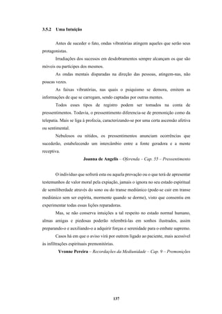 137
3.5.2 Uma Intuição
Antes de suceder o fato, ondas vibratórias atingem aqueles que serão seus
protagonistas.
Irradiações dos sucessos em desdobramentos sempre alcançam os que são
móveis ou partícipes dos mesmos.
As ondas mentais disparadas na direção das pessoas, atingem-nas, não
poucas vezes.
As faixas vibratórias, nas quais o psiquismo se demora, emitem as
informações de que se carregam, sendo captadas por outras mentes.
Todos esses tipos de registro podem ser tomados na conta de
pressentimentos. Todavia, o pressentimento diferencia-se de premonição como da
telepatia. Mais se liga à profecia, caracterizando-se por uma certa ascensão afetiva
ou sentimental.
Nebulosos ou nítidos, os pressentimentos anunciam ocorrências que
sucederão, estabelecendo um intercâmbio entre a fonte geradora e a mente
receptiva.
Joanna de Angelis – Oferenda – Cap. 55 – Pressentimento
O indivíduo que sofrerá esta ou aquela provação ou o que terá de apresentar
testemunhos de valor moral pela expiação, jamais o ignora no seu estado espiritual
de semiliberdade através do sono ou do transe mediúnico (pode-se cair em transe
mediúnico sem ser espírita, mormente quando se dorme), visto que consentiu em
experimentar todas essas lições reparadoras.
Mas, se não conserva intuições a tal respeito no estado normal humano,
almas amigas e piedosas poderão relembrá-las em sonhos ilustrados, assim
preparando-o e auxiliando-o a adquirir forças e serenidade para o embate supremo.
Casos há em que o aviso virá por outrem ligado ao paciente, mais acessível
às infiltrações espirituais premonitórias.
Yvonne Pereira – Recordações da Mediunidade – Cap. 9 – Premonições
 