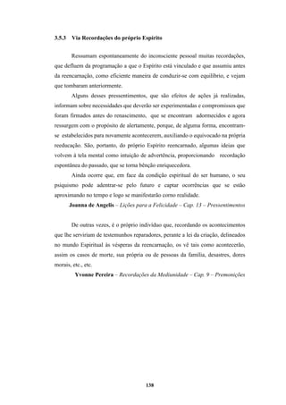 138
3.5.3 Via Recordações do próprio Espírito
Ressumam espontaneamente do inconsciente pessoal muitas recordações,
que defluem da programação a que o Espírito está vinculado e que assumiu antes
da reencarnação, como eficiente maneira de conduzir-se com equilíbrio, e vejam
que tombaram anteriormente.
Alguns desses pressentimentos, que são efeitos de ações já realizadas,
informam sobre necessidades que deverão ser experimentadas e compromissos que
foram firmados antes do renascimento, que se encontram adormecidos e agora
ressurgem com o propósito de alertamente, porque, de alguma forma, encontram-
se estabelecidos para novamente acontecerem, auxiliando o equivocado na própria
reeducação. São, portanto, do próprio Espírito reencarnado, algumas ideias que
volvem à tela mental como intuição de advertência, proporcionando recordação
espontânea do passado, que se torna bênção enriquecedora.
Ainda ocorre que, em face da condição espiritual do ser humano, o seu
psiquismo pode adentrar-se pelo futuro e captar ocorrências que se estão
aproximando no tempo e logo se manifestarão corno realidade.
Joanna de Angelis – Lições para a Felicidade – Cap. 13 – Pressentimentos
De outras vezes, é o próprio indivíduo que, recordando os acontecimentos
que lhe serviriam de testemunhos reparadores, perante a lei da criação, delineados
no mundo Espiritual às vésperas da reencarnação, os vê tais como acontecerão,
assim os casos de morte, sua própria ou de pessoas da família, desastres, dores
morais, etc., etc.
Yvonne Pereira – Recordações da Mediunidade – Cap. 9 – Premonições
 