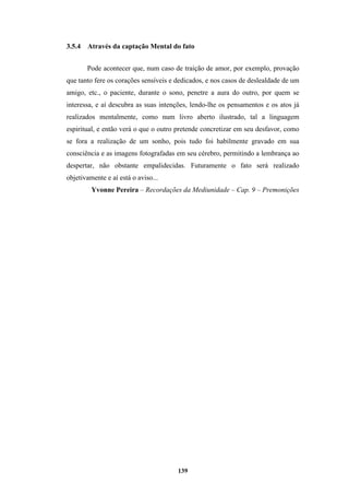 139
3.5.4 Através da captação Mental do fato
Pode acontecer que, num caso de traição de amor, por exemplo, provação
que tanto fere os corações sensíveis e dedicados, e nos casos de deslealdade de um
amigo, etc., o paciente, durante o sono, penetre a aura do outro, por quem se
interessa, e aí descubra as suas intenções, lendo-lhe os pensamentos e os atos já
realizados mentalmente, como num livro aberto ilustrado, tal a linguagem
espiritual, e então verá o que o outro pretende concretizar em seu desfavor, como
se fora a realização de um sonho, pois tudo foi habilmente gravado em sua
consciência e as imagens fotografadas em seu cérebro, permitindo a lembrança ao
despertar, não obstante empalidecidas. Futuramente o fato será realizado
objetivamente e aí está o aviso...
Yvonne Pereira – Recordações da Mediunidade – Cap. 9 – Premonições
 