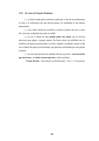 140
3.5.5 Por meio de Projeção Mediúnica
(...) a técnica usada pelos instrutores espirituais, a fim de me profetizarem
as lutas e os sofrimentos por que deveria passar, foi semelhante às das demais
premonições.
(...) esse sonho, lúcido por excelência, mostrava cenários tão reais e cenas
tão vivas que eu afirmaria que tudo era sólido.
(..) eu me vi diante de uma grande ponte em ruínas, que eu deveria
atravessar para galgar a margem oposta. Em baixo rolava em turbilhões um rio
tenebroso, de águas encachoeiradas e revoltas, rugindo e sacudindo a ponte a cada
novo embate das águas convulsionadas, que pareciam ocasionadas por uma grande
enchente.
(...) ao meu lado percebi uma entidade elevada, que dizia : será necessário
que atravesses... é o único recurso que tens... Serás auxiliada...
Yvonne Pereira – Recordações da Mediunidade – Cap. 9 – Premonições
 