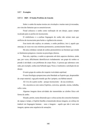 142
3.5.7 Exemplos
3.5.7.1 1865 – O Sonho Profético de Lincoln
Sobre o sonho há muitas teorias em circulação e muitas mais já recusadas,
em vista das fantasias que as caracterizavam.
Freud colocava o sonho como realização de um desejo, quase sempre
recalcado para os porões do inconsciente.
O simbolismo e a confusa linguagem do sonho não seriam mais que
artifícios do inconsciente para burlar a vigilância da censura.
Essa teoria não explica, no entanto, o sonho profético, isto é, aquele que
antecipa, às vezes nos seus mínimos pormenores, acontecimento futuros.
Há uma coletânea variada de sonhos premonitórios na literatura que estuda
os fenômenos psíquicos e mesmo na psicologia clássica.
Para nós, espíritas, o sonho se apresenta sob dois aspectos distintos, ainda
que, por vezes, dificilmente identificáveis isoladamente: um grupo de sonhos se
prende à atividade e aos problemas do corpo físico. A pessoa que adormece com
sede, por exemplo, sonha estar bebendo água. Nisso, é realmente a satisfação de um
desejo.
O outro grupo de sonhos diz respeito à atividade espiritual.
O sono fisiológico proporciona certa liberdade ao Espírito que, desprendido
do corpo material, vaga pelo mundo que lhe é próprio, seu hábitat natural.
Ali vive ele a parte oculta – porque inconsciente – da sua existência.
Ali, encontra-se com outros Espíritos, conversa, aprende, ensina, trabalha,
sofre e ama.
Algumas imagens dessa atividade são transmitidas ao cérebro físico sob
forma de sonho.
Situado, porém, numa dimensão que o coloca acima dos conceitos humanos
de espaço e tempo, o Espírito baralha a transmissão dessas imagens, no esforço de
traduzir em linguagem humana – sons e imagens – aquilo que não é som nem
imagem, apenas uma sequência de sensações.
 