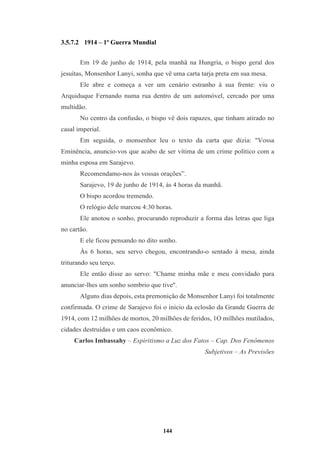 144
3.5.7.2 1914 – 1º Guerra Mundial
Em 19 de junho de 1914, pela manhã na Hungria, o bispo geral dos
jesuítas, Monsenhor Lanyi, sonha que vê uma carta tarja preta em sua mesa.
Ele abre e começa a ver um cenário estranho à sua frente: viu o
Arquiduque Fernando numa rua dentro de um automóvel, cercado por uma
multidão.
No centro da confusão, o bispo vê dois rapazes, que tinham atirado no
casal imperial.
Em seguida, o monsenhor leu o texto da carta que dizia: "Vossa
Eminência, anuncio-vos que acabo de ser vítima de um crime político com a
minha esposa em Sarajevo.
Recomendamo-nos às vossas orações”.
Sarajevo, 19 de junho de 1914, às 4 horas da manhã.
O bispo acordou tremendo.
O relógio dele marcou 4:30 horas.
Ele anotou o sonho, procurando reproduzir a forma das letras que liga
no cartão.
E ele ficou pensando no dito sonho.
Às 6 horas, seu servo chegou, encontrando-o sentado à mesa, ainda
triturando seu terço.
Ele então disse ao servo: "Chame minha mãe e meu convidado para
anunciar-lhes um sonho sombrio que tive''.
Alguns dias depois, esta premonição de Monsenhor Lanyi foi totalmente
confirmada. O crime de Sarajevo foi o início da eclosão da Grande Guerra de
1914, com 12 milhões de mortos, 20 milhões de feridos, 1O milhões mutilados,
cidades destruídas e um caos econômico.
Carlos Imbassahy – Espiritismo a Luz dos Fatos – Cap. Dos Fenômenos
Subjetivos – As Previsões
 