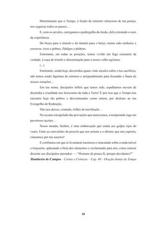 10
Determinaste que o Tempo, à feição de ministro silencioso de tua justiça,
nos seguisse todos os passos…
E, com os séculos, carregamos o pedregulho da ilusão, dele extraindo o ouro
da experiência.
Do berço para o túmulo e do túmulo para o berço, temos sido senhores e
escravos, ricos e pobres, fidalgos e plebeus.
Entretanto, em todas as posições, temos vivido em fuga constante da
verdade, à caça de triunfo e denominação para o nosso velho egoísmo.
(...)
Entretanto, ainda hoje, decorridos quase vinte séculos sobre o teu sacrifício,
não temos senão lágrimas de remorso e arrependimento para fecundar o Saara de
nossos corações…
Em teu nome, discípulos infiéis que temos sido, espalhamos nuvens de
discórdia e crueldade nos horizontes de toda a Terra! É por isso que o Tempo nos
encontra hoje tão pobres e desventurados como ontem, por desleais ao teu
Evangelho de Redenção.
Não nos deixes, contudo, órfãos de tua bênção…
No oceano encapelado das provações que merecemos, a tempestade ruge em
pavorosos açoites…
Nosso mundo, Senhor, é uma embarcação que estala aos golpes rijos do
vento. Entre as convulsões da procela que nos arrasta e o abismo que nos espreita,
clamamos por teu socorro!
E confiamos em que te levantarás luminoso e imaculado sobre a onda móvel
e traiçoeira, aplacando a fúria dos elementos e exclamando para nós, como outrora
disseste aos discípulos aterrados: — “Homens de pouca fé, porque duvidastes?”
Humberto de Campos – Cartas e Crônicas – Cap. 40 – Oração diante do Tempo
 