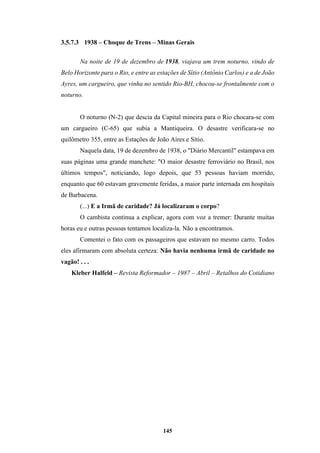 145
3.5.7.3 1938 – Choque de Trens – Minas Gerais
Na noite de 19 de dezembro de 1938, viajava um trem noturno, vindo de
Belo Horizonte para o Rio, e entre as estações de Sítio (Antônio Carlos) e a de João
Ayres, um cargueiro, que vinha no sentido Rio-BH, chocou-se frontalmente com o
noturno.
O noturno (N-2) que descia da Capital mineira para o Rio chocara-se com
um cargueiro (C-65) que subia a Mantiqueira. O desastre verificara-se no
quilômetro 355, entre as Estações de João Aires e Sítio.
Naquela data, 19 de dezembro de 1938, o "Diário Mercantil" estampava em
suas páginas uma grande manchete: "O maior desastre ferroviário no Brasil, nos
últimos tempos", noticiando, logo depois, que 53 pessoas haviam morrido,
enquanto que 60 estavam gravemente feridas, a maior parte internada em hospitais
de Barbacena.
(...) E a Irmã de caridade? Já localizaram o corpo?
O cambista continua a explicar, agora com voz a tremer: Durante muitas
horas eu e outras pessoas tentamos localiza-la. Não a encontramos.
Comentei o fato com os passageiros que estavam no mesmo carro. Todos
eles afirmaram com absoluta certeza: Não havia nenhuma irmã de caridade no
vagão! . . .
Kleber Halfeld – Revista Reformador – 1987 – Abril – Retalhos do Cotidiano
 