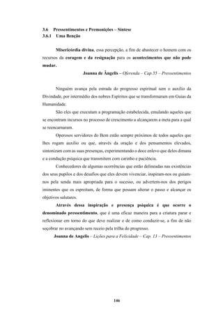 146
3.6 Pressentimentos e Premonições – Síntese
3.6.1 Uma Benção
Misericórdia divina, essa percepção, a fim de abastecer o homem com os
recursos da coragem e da resignação para os acontecimentos que não pode
mudar.
Joanna de Ângelis – Oferenda – Cap.55 – Pressentimentos
Ninguém avança pela estrada do progresso espiritual sem o auxílio da
Divindade, por intermédio dos nobres Espíritos que se transformaram em Guias da
Humanidade.
São eles que executam a programação estabelecida, emulando aqueles que
se encontram incursos no processo de crescimento a alcançarem a meta para a qual
se reencarnaram.
Operosos servidores do Bem estão sempre próximos de todos aqueles que
lhes rogam auxílio ou que, através da oração e dos pensamentos elevados,
sintonizam com as suas presenças, experimentando o doce enlevo que deles dimana
e a condução psíquica que transmitem com carinho e paciência.
Conhecedores de algumas ocorrências que estão delineadas nas existências
dos seus pupilos e dos desafios que eles devem vivenciar, inspiram-nos ou guiam-
nos pela senda mais apropriada para o sucesso, ou advertem-nos dos perigos
iminentes que os espreitam, de forma que possam alterar o passo e alcançar os
objetivos salutares.
Através dessa inspiração e presença psíquica é que ocorre o
denominado pressentimento, que é uma eficaz maneira para a criatura parar e
reflexionar em torno do que deve realizar e de como conduzir-se, a fim de não
soçobrar no avançando sem receio pela trilha do progresso.
Joanna de Angelis – Lições para a Felicidade – Cap. 13 – Pressentimentos
 