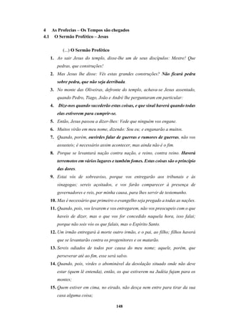 148
4 As Profecias – Os Tempos são chegados
4.1 O Sermão Profético – Jesus
(...) O Sermão Profético
1. Ao sair Jesus do templo, disse-lhe um de seus discípulos: Mestre! Que
pedras, que construções!
2. Mas Jesus lhe disse: Vês estas grandes construções? Não ficará pedra
sobre pedra, que não seja derribada.
3. No monte das Oliveiras, defronte do templo, achava-se Jesus assentado,
quando Pedro, Tiago, João e André lhe perguntaram em particular:
4. Dize-nos quando sucederão estas coisas, e que sinal haverá quando todas
elas estiverem para cumprir-se.
5. Então, Jesus passou a dizer-lhes: Vede que ninguém vos engane.
6. Muitos virão em meu nome, dizendo: Sou eu; e enganarão a muitos.
7. Quando, porém, ouvirdes falar de guerras e rumores de guerras, não vos
assusteis; é necessário assim acontecer, mas ainda não é o fim.
8. Porque se levantará nação contra nação, e reino, contra reino. Haverá
terremotos em vários lugares e também fomes. Estas coisas são o princípio
das dores.
9. Estai vós de sobreaviso, porque vos entregarão aos tribunais e às
sinagogas; sereis açoitados, e vos farão comparecer à presença de
governadores e reis, por minha causa, para lhes servir de testemunho.
10. Mas é necessário que primeiro o evangelho seja pregado a todas as nações.
11. Quando, pois, vos levarem e vos entregarem, não vos preocupeis com o que
haveis de dizer, mas o que vos for concedido naquela hora, isso falai;
porque não sois vós os que falais, mas o Espírito Santo.
12. Um irmão entregará à morte outro irmão, e o pai, ao filho; filhos haverá
que se levantarão contra os progenitores e os matarão.
13. Sereis odiados de todos por causa do meu nome; aquele, porém, que
perseverar até ao fim, esse será salvo.
14. Quando, pois, virdes o abominável da desolação situado onde não deve
estar (quem lê entenda), então, os que estiverem na Judéia fujam para os
montes;
15. Quem estiver em cima, no eirado, não desça nem entre para tirar da sua
casa alguma coisa;
 