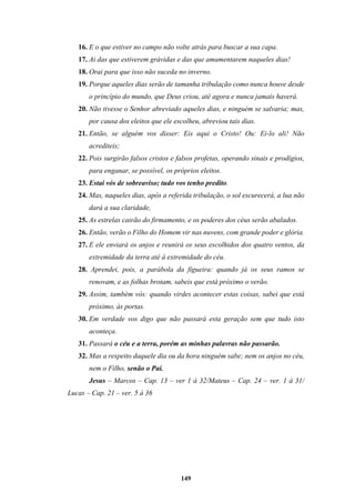 149
16. E o que estiver no campo não volte atrás para buscar a sua capa.
17. Ai das que estiverem grávidas e das que amamentarem naqueles dias!
18. Orai para que isso não suceda no inverno.
19. Porque aqueles dias serão de tamanha tribulação como nunca houve desde
o princípio do mundo, que Deus criou, até agora e nunca jamais haverá.
20. Não tivesse o Senhor abreviado aqueles dias, e ninguém se salvaria; mas,
por causa dos eleitos que ele escolheu, abreviou tais dias.
21. Então, se alguém vos disser: Eis aqui o Cristo! Ou: Ei-lo ali! Não
acrediteis;
22. Pois surgirão falsos cristos e falsos profetas, operando sinais e prodígios,
para enganar, se possível, os próprios eleitos.
23. Estai vós de sobreaviso; tudo vos tenho predito.
24. Mas, naqueles dias, após a referida tribulação, o sol escurecerá, a lua não
dará a sua claridade,
25. As estrelas cairão do firmamento, e os poderes dos céus serão abalados.
26. Então, verão o Filho do Homem vir nas nuvens, com grande poder e glória.
27. E ele enviará os anjos e reunirá os seus escolhidos dos quatro ventos, da
extremidade da terra até à extremidade do céu.
28. Aprendei, pois, a parábola da figueira: quando já os seus ramos se
renovam, e as folhas brotam, sabeis que está próximo o verão.
29. Assim, também vós: quando virdes acontecer estas coisas, sabei que está
próximo, às portas.
30. Em verdade vos digo que não passará esta geração sem que tudo isto
aconteça.
31. Passará o céu e a terra, porém as minhas palavras não passarão.
32. Mas a respeito daquele dia ou da hora ninguém sabe; nem os anjos no céu,
nem o Filho, senão o Pai.
Jesus – Marcos – Cap. 13 – ver 1 à 32/Mateus – Cap. 24 – ver. 1 à 31/
Lucas – Cap. 21 – ver. 5 à 36
 