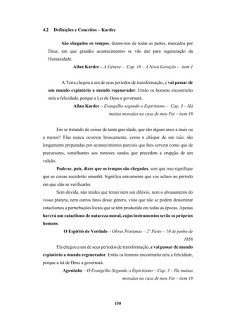 150
4.2 Definições e Conceitos – Kardec
São chegados os tempos, dizem-nos de todas as partes, marcados por
Deus, em que grandes acontecimentos se vão dar para regeneração da
Humanidade.
Allan Kardec – A Gênese – Cap. 18 – A Nova Geração – item 1
A Terra chegou a um de seus períodos de transformação, e vai passar de
um mundo expiatório a mundo regenerador. Então os homens encontrarão
nela a felicidade, porque a Lei de Deus a governará.
Allan Kardec – Evangelho segundo o Espiritismo – Cap. 3 – Há
muitas moradas na casa de meu Pai – item 19
Em se tratando de coisas de tanta gravidade, que são alguns anos a mais ou
a menos? Elas nunca ocorrem bruscamente, como o chispar de um raio; são
longamente preparadas por acontecimentos parciais que lhes servem como que de
precursores, semelhantes aos rumores surdos que precedem a erupção de um
vulcão.
Pode-se, pois, dizer que os tempos são chegados, sem que isso signifique
que as coisas sucederão amanhã. Significa unicamente que vos achais no período
em que elas se verificarão.
Sem dúvida, não tendes que temer nem um dilúvio, nem o abrasamento do
vosso planeta, nem outros fatos desse gênero, visto que não se podem denominar
cataclismos a perturbações locais que se têm produzido em todas as épocas. Apenas
haverá um cataclismo de natureza moral, cujos instrumentos serão os próprios
homens.
O Espirito de Verdade – Obras Póstumas – 2º Parte – 10 de junho de
1856
Ela chegou a um de seus períodos de transformação, e vai passar de mundo
expiatório a mundo regenerador. Então os homens encontrarão nela a felicidade,
porque a lei de Deus a governará.
Agostinho – O Evangelho Segundo o Espiritismo – Cap. 3 – Há muitas
moradas na casa de meu Pai – item 19
 