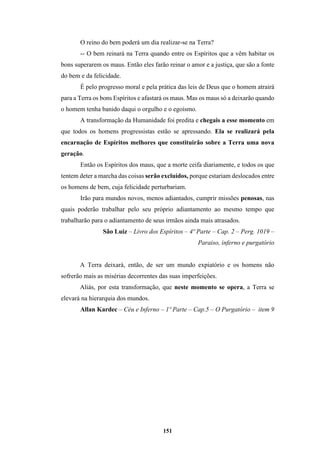 151
O reino do bem poderá um dia realizar-se na Terra?
-- O bem reinará na Terra quando entre os Espíritos que a vêm habitar os
bons superarem os maus. Então eles farão reinar o amor e a justiça, que são a fonte
do bem e da felicidade.
É pelo progresso moral e pela prática das leis de Deus que o homem atrairá
para a Terra os bons Espíritos e afastará os maus. Mas os maus só a deixarão quando
o homem tenha banido daqui o orgulho e o egoísmo.
A transformação da Humanidade foi predita e chegais a esse momento em
que todos os homens progressistas estão se apressando. Ela se realizará pela
encarnação de Espíritos melhores que constituirão sobre a Terra uma nova
geração.
Então os Espíritos dos maus, que a morte ceifa diariamente, e todos os que
tentem deter a marcha das coisas serão excluídos, porque estariam deslocados entre
os homens de bem, cuja felicidade perturbariam.
Irão para mundos novos, menos adiantados, cumprir missões penosas, nas
quais poderão trabalhar pelo seu próprio adiantamento ao mesmo tempo que
trabalharão para o adiantamento de seus irmãos ainda mais atrasados.
São Luiz – Livro dos Espíritos – 4º Parte – Cap. 2 – Perg. 1019 –
Paraiso, inferno e purgatório
A Terra deixará, então, de ser um mundo expiatório e os homens não
sofrerão mais as misérias decorrentes das suas imperfeições.
Aliás, por esta transformação, que neste momento se opera, a Terra se
elevará na hierarquia dos mundos.
Allan Kardec – Céu e Inferno – 1º Parte – Cap.5 – O Purgatório – item 9
 
