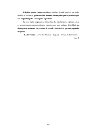 152
O Cristo mesmo é quem preside os trabalhos de toda natureza que estão
em vias de realização, para vos abrir a era de renovação e aperfeiçoamento que
vos foi predita pelos vossos guias espirituais.
Se, com efeito, lançardes os olhos, além das manifestações espíritas, sobre
os acontecimentos contemporâneos, reconhecereis sem qualquer dificuldade os
sinais precursores que vos provam, de maneira indubitável, que os tempos são
chegados.
J.J. Rousseau – Livros dos Médiuns – Cap. 31 – Acerca do Espiritismo –
item 2
 