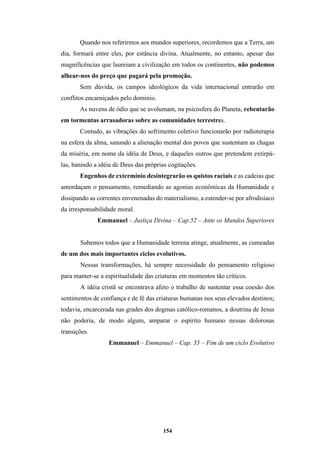 154
Quando nos referirmos aos mundos superiores, recordemos que a Terra, um
dia, formará entre eles, por estância divina. Atualmente, no entanto, apesar das
magnificências que laureiam a civilização em todos os continentes, não podemos
alhear-nos do preço que pagará pela promoção.
Sem dúvida, os campos ideológicos da vida internacional entrarão em
conflitos encarniçados pelo domínio.
As nuvens de ódio que se avolumam, na psicosfera do Planeta, rebentarão
em tormentas arrasadoras sobre as comunidades terrestres.
Contudo, as vibrações do sofrimento coletivo funcionarão por radioterapia
na esfera da alma, sanando a alienação mental dos povos que sustentam as chagas
da miséria, em nome da idéia de Deus, e daqueles outros que pretendem extirpá-
las, banindo a idéia de Deus das próprias cogitações.
Engenhos de extermínio desintegrarão os quistos raciais e as cadeias que
amordaçam o pensamento, remediando as agonias econômicas da Humanidade e
dissipando as correntes envenenadas do materialismo, a estender-se por afrodisíaco
da irresponsabilidade moral.
Emmanuel – Justiça Divina – Cap.52 – Ante os Mundos Superiores
Sabemos todos que a Humanidade terrena atinge, atualmente, as cumeadas
de um dos mais importantes ciclos evolutivos.
Nessas transformações, há sempre necessidade do pensamento religioso
para manter-se a espiritualidade das criaturas em momentos tão críticos.
A idéia cristã se encontrava afeto o trabalho de sustentar essa coesão dos
sentimentos de confiança e de fé das criaturas humanas nos seus elevados destinos;
todavia, encarcerada nas grades dos dogmas católico-romanos, a doutrina de Jesus
não poderia, de modo algum, amparar o espírito humano nessas dolorosas
transições.
Emmanuel – Emmanuel – Cap. 35 – Fim de um ciclo Evolutivo
 