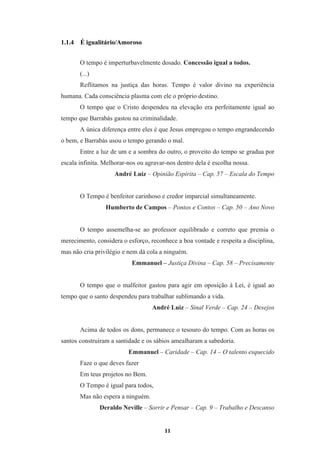 11
1.1.4 É igualitário/Amoroso
O tempo é imperturbavelmente dosado. Concessão igual a todos.
(...)
Reflitamos na justiça das horas. Tempo é valor divino na experiência
humana. Cada consciência plasma com ele o próprio destino.
O tempo que o Cristo despendeu na elevação era perfeitamente igual ao
tempo que Barrabás gastou na criminalidade.
A única diferença entre eles é que Jesus empregou o tempo engrandecendo
o bem, e Barrabás usou o tempo gerando o mal.
Entre a luz de um e a sombra do outro, o proveito do tempo se gradua por
escala infinita. Melhorar-nos ou agravar-nos dentro dela é escolha nossa.
André Luiz – Opinião Espírita – Cap. 57 – Escala do Tempo
O Tempo é benfeitor carinhoso e credor imparcial simultaneamente.
Humberto de Campos – Pontos e Contos – Cap. 50 – Ano Novo
O tempo assemelha-se ao professor equilibrado e correto que premia o
merecimento, considera o esforço, reconhece a boa vontade e respeita a disciplina,
mas não cria privilégio e nem dá cola a ninguém.
Emmanuel – Justiça Divina – Cap. 58 – Precisamente
O tempo que o malfeitor gastou para agir em oposição à Lei, é igual ao
tempo que o santo despendeu para trabalhar sublimando a vida.
André Luiz – Sinal Verde – Cap. 24 – Desejos
Acima de todos os dons, permanece o tesouro do tempo. Com as horas os
santos construíram a santidade e os sábios amealharam a sabedoria.
Emmanuel – Caridade – Cap. 14 – O talento esquecido
Faze o que deves fazer
Em teus projetos no Bem.
O Tempo é igual para todos,
Mas não espera a ninguém.
Deraldo Neville – Sorrir e Pensar – Cap. 9 – Trabalho e Descanso
 