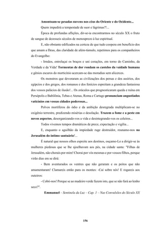156
Amontoam-se pesadas nuvens nos céus do Oriente e do Ocidente...
Quem impedirá a tempestade de suor e lágrimas?!...
Época de profundas aflições, dir-se-ia encontrarmos no século XX o fruto
de sangue de dezesseis séculos de menosprezo à luz espiritual.
E, não obstante edificados na certeza de que tudo coopera em benefício dos
que amam a Deus, das claridade de além-túmulo, repetimos para os companheiros
do Evangelho:
- Irmãos, entrelaçai os braços e uni corações, em torno do Caminho, da
Verdade e da Vida! Tormentas de dor rondam os castelos da vaidade humana
e gênios escuros do morticínio acercam-se das moradias sem alicerces.
Os monstros que devoraram as civilizações dos persas e dos assírios, dos
egípcios e dos gregos, dos romanos e dos fenícios espreitam a grandeza fantasiosa
dos vossos palácios de ilusão!... Os oráculos que prognosticaram queda e ruína em
Persépolis e Babilônia, Tebas e Atenas, Roma e Cartago pronunciam angustiados
vaticínios em vossas cidades poderosas...
Polvos mortíferos do ódio e da ambição desregrada multiplicam-se no
oxigênio terrestre, predizendo misérias e desolação. Trazem a fome e a peste em
novos aspectos, desorganizando-vos a vida e desintegrando-vos os celeiros...
Todos vivemos tempos dramáticos de prece, expectação e vigília...
E, enquanto o aguilhão da impiedade ruge destruidor, reunamo-nos na
Jerusalém do íntimo santuário!...
É natural que nossos olhos espreite aos destinos, ouçamo-Lo a dirigir-se às
mulheres piedosas que se lhe ajoelhavam aos pés, na cidade santa: "Filhas de
Jerusalém, não chorais por mim! Chorai por vós mesmas e por vossos filhos, porque
virão dias em se dirá:
- Bem aventurados os ventres que não geraram e os peitos que não
amamentaram! Clamareis então para os montes: -Caí sobre nós! E rogareis aos
outeiros:
- Cobri-nos! Porque se ao madeiro verde fazem isto, que se não fará ao lenho
seco?".
Emmanuel – Sentinela da Luz – Cap. 1 – Nas Convulsões do Século XX
 