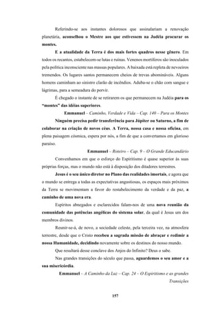 157
Referindo-se aos instantes dolorosos que assinalariam a renovação
planetária, aconselhou o Mestre aos que estivessem na Judéia procurar os
montes.
E a atualidade da Terra é dos mais fortes quadros nesse gênero. Em
todos os recantos, estabelecem-se lutas e ruínas. Venenos mortíferos são inoculados
pela política inconsciente nas massas populares. A baixada está repleta de nevoeiros
tremendos. Os lugares santos permanecem cheios de trevas abomináveis. Alguns
homens caminham ao sinistro clarão de incêndios. Aduba-se o chão com sangue e
lágrimas, para a semeadura do porvir.
É chegado o instante de se retirarem os que permanecem na Judéia para os
“montes” das idéias superiores.
Emmanuel – Caminho, Verdade e Vida – Cap. 140 – Para os Montes
Ninguém precisa pedir transferência para Júpiter ou Saturno, a fim de
colaborar na criação de novos céus. A Terra, nossa casa e nossa oficina, em
plena paisagem cósmica, espera por nós, a fim de que a convertamos em glorioso
paraíso.
Emmanuel – Roteiro – Cap. 9 – O Grande Educandário
Convenhamos em que o esforço do Espiritismo é quase superior às suas
próprias forças, mas o mundo não está à disposição dos ditadores terrestres.
Jesus é o seu único diretor no Plano das realidades imortais, e agora que
o mundo se entrega a todas as expectativas angustiosas, os espaços mais próximos
da Terra se movimentam a favor do restabelecimento da verdade e da paz, a
caminho de uma nova era.
Espíritos abnegados e esclarecidos falam-nos de uma nova reunião da
comunidade das potências angélicas do sistema solar, da qual é Jesus um dos
membros divinos.
Reunir-se-á, de novo, a sociedade celeste, pela terceira vez, na atmosfera
terrestre, desde que o Cristo recebeu a sagrada missão de abraçar e redimir a
nossa Humanidade, decidindo novamente sobre os destinos do nosso mundo.
Que resultará desse conclave dos Anjos do Infinito? Deus o sabe.
Nas grandes transições do século que passa, aguardemos o seu amor e a
sua misericórdia.
Emmanuel – A Caminho da Luz – Cap. 24 – O Espiritismo e as grandes
Transições
 