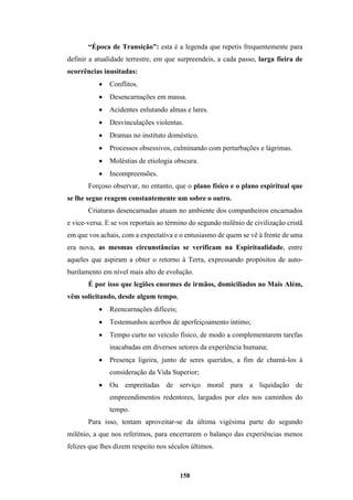 158
“Época de Transição”: esta é a legenda que repetis frequentemente para
definir a atualidade terrestre, em que surpreendeis, a cada passo, larga fieira de
ocorrências inusitadas:
• Conflitos.
• Desencarnações em massa.
• Acidentes enlutando almas e lares.
• Desvinculações violentas.
• Dramas no instituto doméstico.
• Processos obsessivos, culminando com perturbações e lágrimas.
• Moléstias de etiologia obscura.
• Incompreensões.
Forçoso observar, no entanto, que o plano físico e o plano espiritual que
se lhe segue reagem constantemente um sobre o outro.
Criaturas desencarnadas atuam no ambiente dos companheiros encarnados
e vice-versa. E se vos reportais ao término do segundo milênio de civilização cristã
em que vos achais, com a expectativa e o entusiasmo de quem se vê à frente de uma
era nova, as mesmas circunstâncias se verificam na Espiritualidade, entre
aqueles que aspiram a obter o retorno à Terra, expressando propósitos de auto-
burilamento em nível mais alto de evolução.
É por isso que legiões enormes de irmãos, domiciliados no Mais Além,
vêm solicitando, desde algum tempo,
• Reencarnações difíceis;
• Testemunhos acerbos de aperfeiçoamento íntimo;
• Tempo curto no veículo físico, de modo a complementarem tarefas
inacabadas em diversos setores da experiência humana;
• Presença ligeira, junto de seres queridos, a fim de chamá-los à
consideração da Vida Superior;
• Ou empreitadas de serviço moral para a liquidação de
empreendimentos redentores, largados por eles nos caminhos do
tempo.
Para isso, tentam aproveitar-se da última vigésima parte do segundo
milênio, a que nos referimos, para encerrarem o balanço das experiências menos
felizes que lhes dizem respeito nos séculos últimos.
 