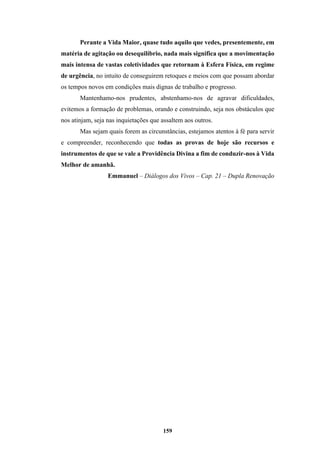 159
Perante a Vida Maior, quase tudo aquilo que vedes, presentemente, em
matéria de agitação ou desequilíbrio, nada mais significa que a movimentação
mais intensa de vastas coletividades que retornam à Esfera Física, em regime
de urgência, no intuito de conseguirem retoques e meios com que possam abordar
os tempos novos em condições mais dignas de trabalho e progresso.
Mantenhamo-nos prudentes, abstenhamo-nos de agravar dificuldades,
evitemos a formação de problemas, orando e construindo, seja nos obstáculos que
nos atinjam, seja nas inquietações que assaltem aos outros.
Mas sejam quais forem as circunstâncias, estejamos atentos à fé para servir
e compreender, reconhecendo que todas as provas de hoje são recursos e
instrumentos de que se vale a Providência Divina a fim de conduzir-nos à Vida
Melhor de amanhã.
Emmanuel – Diálogos dos Vivos – Cap. 21 – Dupla Renovação
 