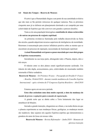 160
4.4 Sinais dos Tempos – Bezerra de Meneses
O certo é que a Humanidade chegou a um ponto de sua caminhada evolutiva
que não mais se lhe permite retrocesso de qualquer natureza. Para os próximos
cinquenta anos já se delineia um planejamento destinado a ser cumprido por uma
coletividade de Espíritos que irão conviver com grandes e penosos desafios.
Trata-se de uma população heterogênea constituída de almas esclarecidas
e de outras em processo de reajuste espiritual.
As primeiras revelam-se iluminadas pelo trabalho desenvolvido na fieira
dos séculos, quando adquiriram recursos superiores de inteligência e de moralidade.
Retornam à reencarnação para exercer influência positiva sobre as mentes que se
encontram em processo de reparação, necessitadas de iluminação espiritual.
A atual Humanidade será pouco a pouco mesclada por esses dois grupos
de Espíritos reencarnantes.
Inicialmente na sua terça parte, abrangendo todo o Planeta, depois, dois e
três terços.
O trânsito entre os dois planos estará significativamente acelerado. Um
trânsito de mão dupla, acrescentamos, pois, coletividades de encarnados também
retornarão à Pátria verdadeira.
Bezerra de Meneses – Os Próximos 50 anos – Psicografia de Divaldo P. Franco
– Brasília, 19/abril/2010 – durante reunião mediúnica do Conselho Espírita
Internacional – após o término do 3º Congresso Espírita Brasileiro – Abril/2010
Estamos agora em um novo período.
Estes dias assinalam uma data muito especial, a data da mudança do
mundo de provas e expiações para o mundo de regeneração.
A grande noite que se abatia sobre a Terra lentamente deu lugar ao
amanhecer de bênçãos.
Iniciada a grande transição, chegaremos ao clímax, e na razão direta em que
o planeta experimenta as suas mudanças físicas, geológicas, as mudanças morais
são inadiáveis. Que sejamos nós aqueles Espíritos-espíritas que demonstremos a
grandeza do amor de Jesus em nossas vidas.
Bezerra de Meneses – Revista Reformador – Junho/2010 – Momento de
gloriosa transição
 