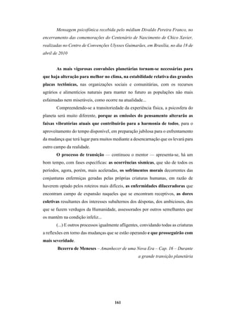 161
Mensagem psicofônica recebida pelo médium Divaldo Pereira Franco, no
encerramento das comemorações do Centenário de Nascimento de Chico Xavier,
realizadas no Centro de Convenções Ulysses Guimarães, em Brasília, no dia 18 de
abril de 2010
As mais vigorosas convulsões planetárias tornam-se necessárias para
que haja alteração para melhor no clima, na estabilidade relativa das grandes
placas tectônicas, nas organizações sociais e comunitárias, com os recursos
agrários e alimentícios naturais para manter no futuro as populações não mais
esfaimadas nem miseráveis, como ocorre na atualidade...
Compreendendo-se a transitoriedade da experiência física, a psicosfera do
planeta será muito diferente, porque as emissões do pensamento alterarão as
faixas vibratórias atuais que contribuirão para a harmonia de todos, para o
aproveitamento do tempo disponível, em preparação jubilosa para o enfrentamento
da mudança que terá lugar para muitos mediante a desencarnação que os levará para
outro campo da realidade.
O processo de transição — continuou o mentor — apresenta-se, há um
bom tempo, com fases específicas: as ocorrências sísmicas, que são de todos os
períodos, agora, porém, mais aceleradas, os sofrimentos morais decorrentes das
conjunturas enfermiças geradas pelas próprias criaturas humanas, em razão de
haverem optado pelos roteiros mais difíceis, as enfermidades dilaceradoras que
encontram campo de expansão naqueles que se encontram receptivos, as dores
coletivas resultantes dos interesses subalternos dos déspotas, dos ambiciosos, dos
que se fazem verdugos da Humanidade, assessorados por outros semelhantes que
os mantêm na condição infeliz...
(...) E outros processos igualmente afligentes, convidando todas as criaturas
a reflexões em torno das mudanças que se estão operando e que prosseguirão com
mais severidade.
Bezerra de Meneses – Amanhecer de uma Nova Era – Cap. 16 – Durante
a grande transição planetária
 