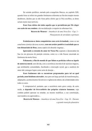 162
No sermão profético, narrado pelo evangelista Marcos, no capítulo XIII,
quando Jesus se refere aos grandes fenômenos referentes ao fim dos tempos morais
desditosos, declara que se não fosse pelos eleitos que (o Pai) escolheu, as dores
seriam muito mais terríveis.
Esses Seus eleitos são todos aqueles que se permitiram por Ele eleger
em razão da sua conduta e da sua dedicação e respeito às soberanas leis.
Bezerra de Meneses – Amanhecer de uma Nova Era – Cap. 3 –
Planejamento de atividades espirituais
Estabelecem-se datas compulsórias com certa leviandade, como se um
cataclismo cósmico devesse ocorrer, com um caráter punitivo à sociedade que se
tem distanciado de Deus, numa espécie de absurda vingança...
Ignorando a extensão do amor de Nosso Pai, esperam o desencadear da
Sua ira em processo de punição extrema, como se a vida ficasse encerrada no
fenômeno da morte física.
Felizmente, o fim do mundo de que falam as profecias refere-se àquele
de natureza moral, sem dúvida, com a ocorrência inevitável de sucessos trágicos,
que arrebatarão comunidades, facultando a renovação social, que a ausência do
amor não consegue lograr como seria de desejar...
Esses fenômenos não se encontram programados para tal ou qual
período, num fatalismo aterrador, mas para um largo período de transformações,
adaptações, acontecimentos favoráveis à vigência da ordem e da solidariedade entre
todos os seres.
E compreensível, portanto, que a ocorrência mais grave esteja, de certo
modo, a depender do livre-arbítrio das próprias criaturas humanas, cuja
conduta poderá apressar ou retardar, ou mesmo modificar, a sua constituição,
suavizando-a ou agravando-a...
Bezerra de Meneses – Amanhecer de uma Nova Era – Cap. 16 – Durante
a grande transição planetária
 