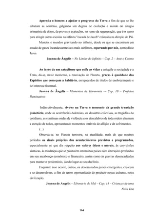 164
Aprenda o homem a ajudar o progresso da Terra a fim de que se lhe
esbatam as sombras, galgando um degrau de evolução e saindo do estágio
primarista de dores, de provas e expiações, no rumo da regeneração, que é o passo
para atingir outras escalas na infinita "escada de Jacob" colocada na direção do Pai.
Mundos e mundos gravitando no infinito, desde os que se encontram em
estado de gases incandescentes aos mais sublimes, esperando por nós, como disse
Jesus.
Joanna de Ângelis – No Limiar do Infinito – Cap. 2 – Ante o Cosmo
Ao invés de um cataclismo que ceife as vidas e aniquile a sociedade e a
Terra, dá-se, neste momento, a renovação do Planeta, graças à qualidade dos
Espíritos que começam a habitá-lo, enriquecidos de títulos de enobrecimento e
de interesse fraternal.
Joanna de Ângelis – Momentos de Harmonia –- Cap. 10 – Projetos
Iluminativos
Indiscutivelmente, vive-se na Terra o momento da grande transição
planetária, onde as ocorrências dolorosas, os desastres coletivos, as tragédias do
cotidiano, as contínuas ondas de violência e os descalabros de toda ordem chamam
a atenção de todos, apresentando momentos terríveis de aflição e de sofrimentos.
(...)
Observa-se, no Planeta terrestre, na atualidade, mais do que noutros
períodos os sinais próprios dos acontecimentos previstos e programados,
especialmente no que diz respeito aos valores éticos e morais, às convulsões
sísmicas, às mudanças que se produzem em muitos países com alterações profundas
em seu arcabouço econômico e financeiro, assim como às guerras desencadeadas
para manter o predomínio, dando lugar ao seu declínio.
Enquanto isso ocorre, outros, os denominados países emergentes, crescem
e se desenvolvem, a fim de terem oportunidade de produzir novas culturas, nova
civilização.
Joanna de Angelis – Liberta-te do Mal – Cap. 18 – Crianças de uma
Nova Era
 