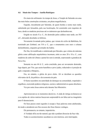165
4.6 Sinais dos Tempos – Amélia Rodrigues
Os sinais do sofrimento Ao tempo de Jesus, o Templo de Salomão era uma
das mais belas construções existentes, em plena magnificência.
Erguido, inicialmente por Salomão, de quem herdou o nome mais tarde,
substituído por Jerusalém, pela sua localização, foi construído com requintes de
luxo, desde as madeiras preciosas até os mármores que deslumbravam.
Erigido no século X a. C., foi destruído pelos caldeus mais tarde, em 583
a.C., deixando desolados os hebreus.
Novamente levantado pelos judeus, que vieram do exílio da Babilônia, foi
terminado por Zorbatel, em 516 a. C., que o ornamentou com ouro e colunas
deslumbrantes, enquanto governador da Judéia.
Por fim, foi reedificado e embelezado por Herodes, que o dotou de máxima
glória como edificação arquitetônica incomum, entre as anos 20 e 10 a. C., com
madeiras de cedro do Líbano e painel de ouro à entrada, expressando a grandeza de
Nova Era.
Somente no ano 64 d. C., seria concluído, para ser novamente destruído,
logo depois, por Tito, que assim humilhou o povo judeu, reduzindo-o à posição de
galé e impondo a Diáspora...
Era, no entanto, a glória do povo eleito. Ali se decidiam as questões
relevantes da fé, da política e da economia do país.
O Sumo-sacerdote era autoridade de destaque na comunidade, respeitado e
orgulhoso, exercendo poderes religiosos, sociais e administrativos quase absolutos.
Vez por outra Jesus entrou nele durante Seu Ministério.
*
Aproximavam-se os momentos decisivos. A onda de intriga avolumava-se
e os espiões de vários matizes buscavam surpreendê-lo em falta real ou imaginária
para O denunciarem.
Os Seus passos eram seguidos à socapa e Suas palavras eram adulteradas,
de modo a atenderem aos fins escusos dos Seus futuros verdugos.
Ele permanecia, no entanto, impertérrito.
A Verdade nEle era tão natural, que não a podiam dissociar da Sua vida.
Todos os acontecimentos sucediam-se com inteireza, sem interrupção.
 