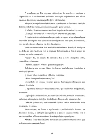 166
À semelhança do Dia nos seus vários ciclos de amanhecer, plenitude e
crepúsculo, Ele se encontrava no píncaro da realização, preparando-se para iniciar
o período de sombras-luz, nas grandes dores e tribulações.
Ninguém passa pelo mundo físico sem experimentar os ferretes da condição
de inferioridade do planeta, assim como daqueles que o habitam.
A aflição é fenômeno comum a todos e ninguém se lhe exime à presença.
Os amigos encontravam-se jubilosos por estarem em Jerusalém.
A cidade santa constituía orgulho para todas as raças e viver nela era honra
imerecida; passar pelas suas venerandas ruas significava estar perto da Divindade,
pois que ali estavam o Templo e a Arca da Aliança...
Jesus não se fascinava. Aos outros Ele deslumbrava. Superior à Sua época
e a todas as eras, vestira-se com a singeleza da humildade, a fim de erguer os
homens ao cintilar das estrelas.
Naquele dia, ao saírem do santuário, Ele e Seus discípulos, estes,
comovidos, exclamaram:
- Senhor...vede que pedras e que construções (*)
Referiam-se aos imensos blocos de diversas toneladas que constituíam a
edificação opulenta.
O Senhor olhou o grandioso edifício e respondeu:
- Vede essas grandiosas construções?
Em verdade, em verdade vos digo, que não ficará pedra sobre pedra, que
não seja derrubada.
O espanto se manifestou nos companheiros, que se sentiram desapontados,
agoniados.
Logo depois, ensimesmados, no monte das Oliveiras, fronteiro ao santuário,
traduzindo a inquietação de todos, Simão Pedro, Tiago e João indagaram-lhe:
- Diz-nos quando tudo isso acontecerá e qual o sinal a anunciar que essas
coisas estão próximas.
Adentrando-se no futuro e aquilatando a pusilanimidade humana, os
desalinhos morais, as ambições desregradas e as paixões sanguissedentas, com o
tom melancólico o Mestre enunciou o Sermão profético, apocalíptico.
Ante Sua visão transcendente, desfilavam os acontecimentos histórico que
assinalariam as épocas do futuro.
 