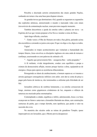 168
Percebia a alucinada carreira armamentista das atuais grandes Nações,
sonhando em tornar a lua uma base para disparar mísseis.
As grandes trevas que dominariam o Sol, quando se ergueram os cogumelos
das explosões atômicas, atemorizando o mundo e marcando vidas com sinais
irreversíveis da contaminação nuclear, eram previstos naquele momento.
Também descortinou a queda de estrelas sobre o planeta em treva – os
Espíritos de Luz que vieram preparar a Era Nova e instalar o reino de Deus...
Após larga reflexão, concluiu:
" – Então vereis o Filho do Homem em toda a Sua glória, pairando acima
dos escombros e coroando os justos com a paz. O que vos digo a vós, digo-o a todos.
Vigiai!
Anunciados os torpes acontecimentos que visitariam a humanidade dos
tempos futuros, Jesus envolveu os discípulos ingênuos em uma onda de ternura e
confiança, asserenando-os com palavras de estímulo e fé.
" – Aqueles que perseverarem fiéis – assegurou-lhes – serão poupados."
A fé rutilante, vivida integralmente, conduz com equilíbrio e poupa a
criatura da desnecessária aflição, mesmo porque luariza a alma, equipando-as de
energias e forças para operar as ocorrências dilaceradoras.
Perseguindo os ideais de enobrecimento, o homem supera-se a si mesmo e
arrosta quaisquer consequências infelizes com ardor, sem dar-se conta do preço a
pagar pela honra de imolar-se, dos testemunhos a enfrentar pela felicidade de ser
fiel.
Jerusalém cobria-se de sombras lentamente, e as estrelas coruscavam de
longe, enormes como gigantescos crisântemos de luz, enquanto o silêncio da
natureza era musicado pelas onomatopéias.
Contemplando a cidade, orgulhosa e infeliz, adormecendo, Jesus e os Seus
avançavam no futuro e anteviam a Jerusalém libertada nas almas, sem construções
suntuosas de pedra, que o tempo derruba, nem opulência, que perde o valor na
sucessão dos evos.
Na memória dos séculos estão as ruínas do grandioso Templo, quase
imperceptíveis em Jerusalém, que o Mestre previu desaparecer.
 