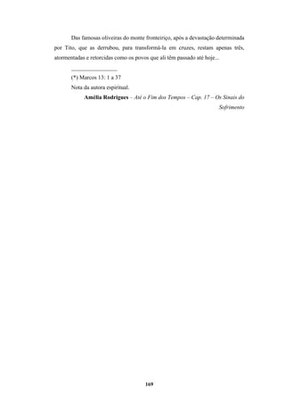 169
Das famosas oliveiras do monte fronteiriço, após a devastação determinada
por Tito, que as derrubou, para transformá-la em cruzes, restam apenas três,
atormentadas e retorcidas como os povos que ali têm passado até hoje...
________________
(*) Marcos 13: 1 a 37
Nota da autora espiritual.
Amélia Rodrigues – Até o Fim dos Tempos – Cap. 17 – Os Sinais do
Sofrimento
 