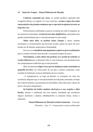 170
4.7 Sinais dos Tempos – Manoel Philomeno de Miranda
Conforme assinalado por Jesus, no sermão profético registrado pelo
evangelista Marcos, no capítulo 13 e seus versículos, vivemos a época dos sinais
representativos das grandes mudanças que se operarão no planeta terrestre ao
largo dos evos.
Posteriormente confirmadas as graves revelações por João Evangelista, no
seu memorável Apocalipse, vivemos já esses dias significativos, anunciadores das
grandes transformações que se vêm apresentando no orbe amado.
Muito antes deles, os profetas Isaías, Enoque e outros, também
assinalaram os acontecimentos que deveriam suceder, graças aos quais um novo
mundo rico de bênçãos surgiria para a Humanidade.
Por sua vez, o calendário maia igualmente registra os graves sofrimentos
para as criaturas terrestres deste período, com grande margem de acerto...
Nostradamus, o mais célebre dos profetas, teve ocasião de assinalar os
eventos dolorosos que se abateriam sobre os seres humanos, caso permanecessem
nos comportamentos arbitrários que se têm permitido.
Mais recentemente Edgar Cayce previu mudanças muito acentuadas na
geografia terrestre, em várias partes do seu país e noutros continentes, como
resultado de fenômenos sísmicos definidores do novo mundo...
...E multiplicam-se, ao largo da História, as revelações em torno das
ocorrências afligentes que se vêm apresentando em toda parte, chamando a atenção
das criaturas humanas, que permanecem descuidadas, absorvidas pelos vapores do
prazer e dos gozos desgastantes.
Os Espíritos do Senhor também referiram-se a esse respeito a Allan
Kardec, durante a codificação dos seus ensinos, elucidando que ocorrências
trágicas assolariam o planeta, trabalhando-lhe as estruturas físicas, morais e
espirituais.
Manoel Philomeno de Miranda/Artêmio Guimarães – Transição
Planetária – Cap. 13 – Conquistando o tempo malbaratado
 