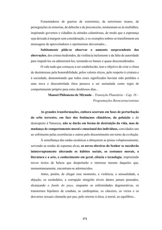 171
Fomentadores de guerras de extermínio, de terrorismo insano, de
perseguições às minorias, de deboche e de preconceito, misturaram-se às multidões,
inspirando governos e cidadãos às atitudes calamitosas, de modo que a esperança
seja deixada à margem sem consideração, e os exemplos nobres se transformem em
mensagens de aproveitadores e oportunistas desvairados...
Subitamente pôde-se observar o aumento surpreendente das
aberrações, dos crimes hediondos, da violência inclemente e da falta de autoridade
para impedi-los ou administrá-los, tornando-os banais e quase desconsiderados.
O vale-tudo que começou a ser estabelecido, tem o objetivo de criar o clima
de desinteresse pela honorabilidade, pelos valores éticos, pelo respeito à criatura e
à sociedade, demonstrando que todos esses significados haviam sido perdidos e
uma nova e descontrolada ética passava a ser assinalada como regra de
comportamento próprio para estes desditosos dias...
Manoel Philomeno de Miranda – Transição Planetária – Cap. 16 –
Programações Reencarnacionistas
As grandes transformações, embora ocorram em fases de perturbação
do orbe terrestre, em face dos fenômenos climáticos, da poluição e do
desrespeito à Natureza, não se darão em forma de destruição da vida, mas de
mudança de comportamento moral e emocional dos indivíduos, convidados uns
ao sofrimento pelas ocorrências e outros pelo discernimento em torno da evolução.
À semelhança das ondas oceânicas a abraçarem as praias voluptuosamente,
sorvendo as rendas de espumas alvas, os novos obreiros do Senhor se sucederão
ininterruptamente alterando os hábitos sociais, os costumes morais, a
literatura e a arte, o conhecimento em geral, ciência e tecnologia, imprimindo
novos textos de beleza que despertarão o interesse mesmo daqueles que,
momentaneamente, encontram-se adormecidos.
Antes, porém, de chegar esse momento, a violência, a sensualidade, a
abjeção, os escândalos, a corrupção atingirão níveis dantes jamais pensados,
alcançando o fundo do poço, enquanto as enfermidades degenerativas, os
transtornos bipolares de conduta, as cardiopatias, os cânceres, os vícios e os
desvarios sexuais clamarão por paz, pelo retorno à ética, à moral, ao equilíbrio...
 