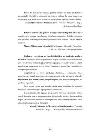 172
Frutos das paixões das criaturas que lhes sofrerão os efeitos em forma de
consumpção libertadora, lentamente surgirão os valores da saúde integral, da
alegria sem jaça, da harmonia pessoal, da integração no espírito cósmico da vida.
Manoel Philomeno de Miranda/Órion – Transição Planetária – Cap. 3
– A Mensagem Revelação
Estamos no limiar do glorioso momento anunciado pelo Senhor desde
quando esteve conosco e confirmado pelos Seus mensageiros de todos os tempos,
que aguardam essa hora para a construção definitiva do reino de Deus em todos os
corações.
Manoel Philomeno de Miranda/Silvio Santana – Transição Planetária –
Cap. 18 – Reflexões e Diálogos profundos
O planeta renovado na sua constituição física, harmonizadas as placas
tectônicas, diminuída a alta temperatura do magma vulcânico, muitos cataclismos
que o assolavam e destruíam, desaparecerão, a pouco e pouco, apresentando-se com
equilíbrio de temperatura, sem os calores calcinantes, nem os frios enregelantes, e
com paisagens edênicas...
Adaptando-se às novas condições climáticas, o organismo físico
experimentará modificações especiais, em razão também dos seres que o habitarão,
imprimindo nele outros valores fisiopsicológicos, que irão contribuir para a sua
evolução espiritual.
Será nesses corpos que estarão reencarnadas multidões de visitantes
benéficos, contribuindo para o progresso da humanidade.
Concomitantemente, aqueles que puderem fruir desse momento, após a
grande transição, graças ao pensamento e à iluminação interior, libertar-se-ão de
órgãos desnecessários, mantendo formas gráceis e leves, compatíveis com a futura
atmosfera física e moral da Terra feliz.
Manoel Philomeno de Miranda/Artêmio Guimarães – Transição
Planetária – Cap. 13 – Conquistando o tempo malbaratado
 